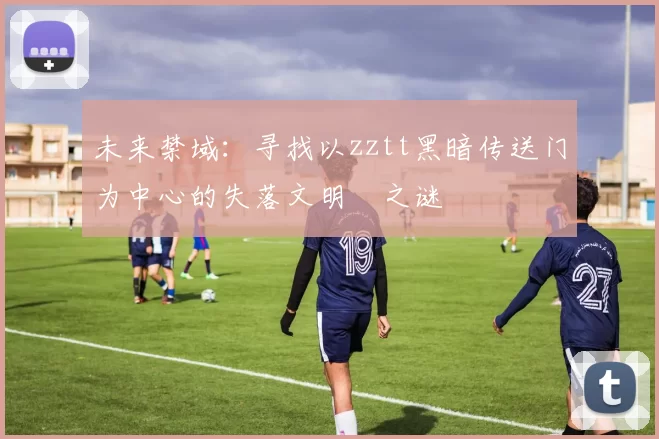 未来禁域：寻找以zztt黑暗传送门为中心的失落文明之谜