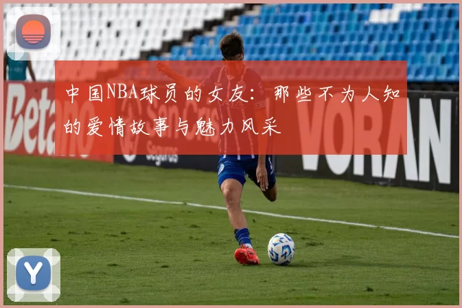 中国NBA球员的女友：那些不为人知的爱情故事与魅力风采