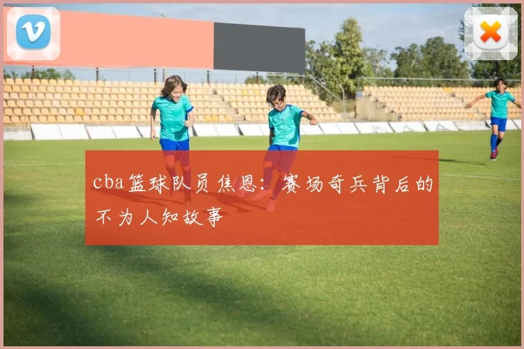 cba篮球队员焦恩：赛场奇兵背后的不为人知故事