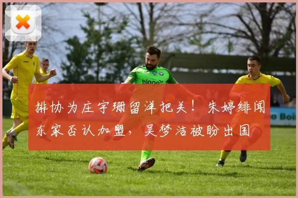 排协为庄宇珊留洋把关！朱婷绯闻东家否认加盟，吴梦洁被盼出国