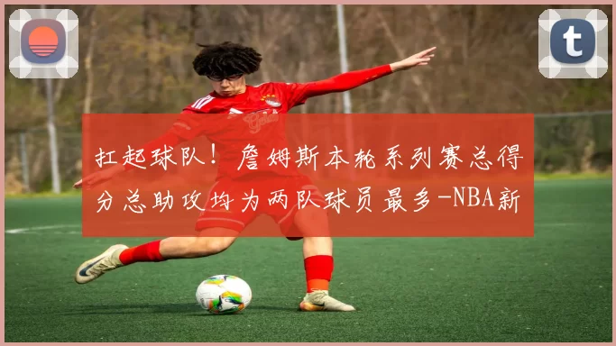 扛起球队！詹姆斯本轮系列赛总得分总助攻均为两队球员最多-NBA新闻