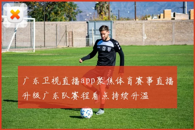 广东卫视直播app聚焦体育赛事直播升级广东队赛程看点持续升温