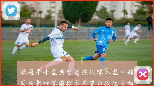 欧冠平手盘调整后热门球队盘口趋同或影响赛前战术布置与投注方向