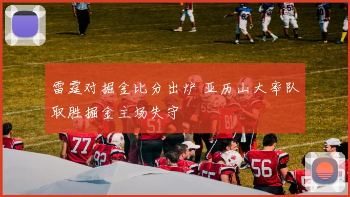 雷霆对掘金比分出炉 亚历山大率队取胜掘金主场失守