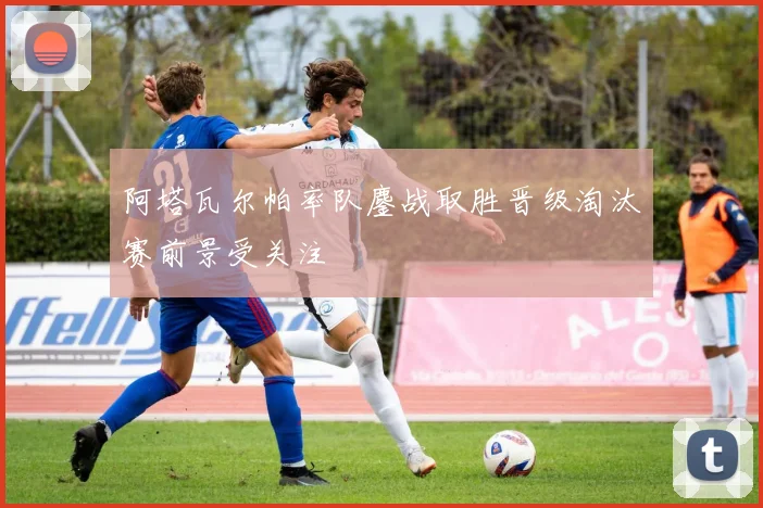 阿塔瓦尔帕率队鏖战取胜晋级淘汰赛前景受关注