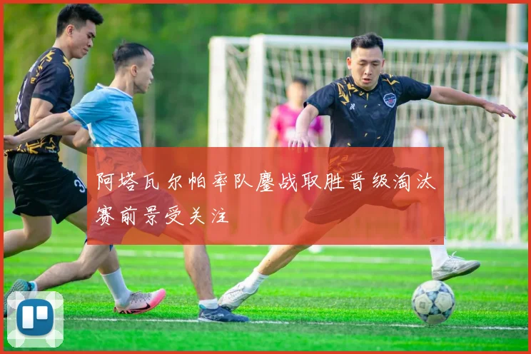 阿塔瓦尔帕率队鏖战取胜晋级淘汰赛前景受关注