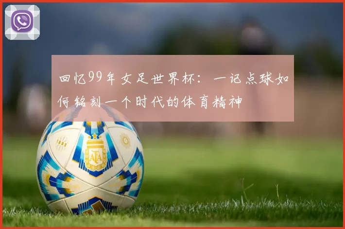 回忆99年女足世界杯:一记点球如何铭刻一个时代的体育精神