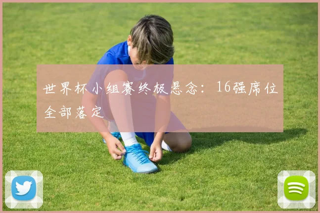 世界杯小组赛终极悬念：16强席位全部落定