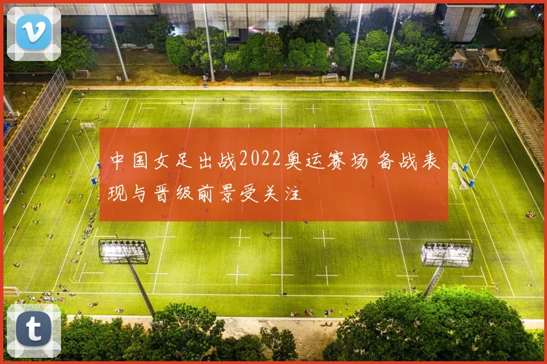 中国女足出战2022奥运赛场 备战表现与晋级前景受关注