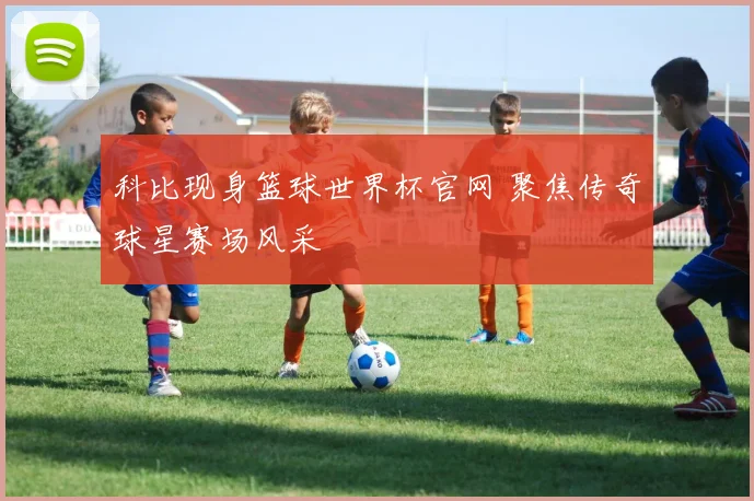 科比现身篮球世界杯官网 聚焦传奇球星赛场风采