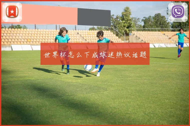 世界杯怎么下成球迷热议话题