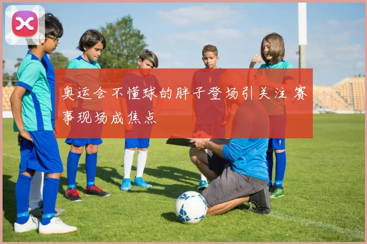 奥运会不懂球的胖子登场引关注 赛事现场成焦点
