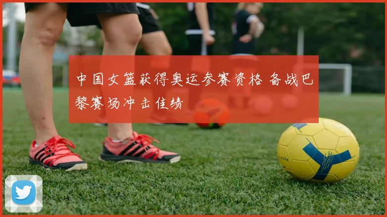 中国女篮获得奥运参赛资格 备战巴黎赛场冲击佳绩