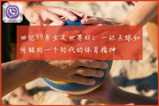 回忆99年女足世界杯:一记点球如何铭刻一个时代的体育精神