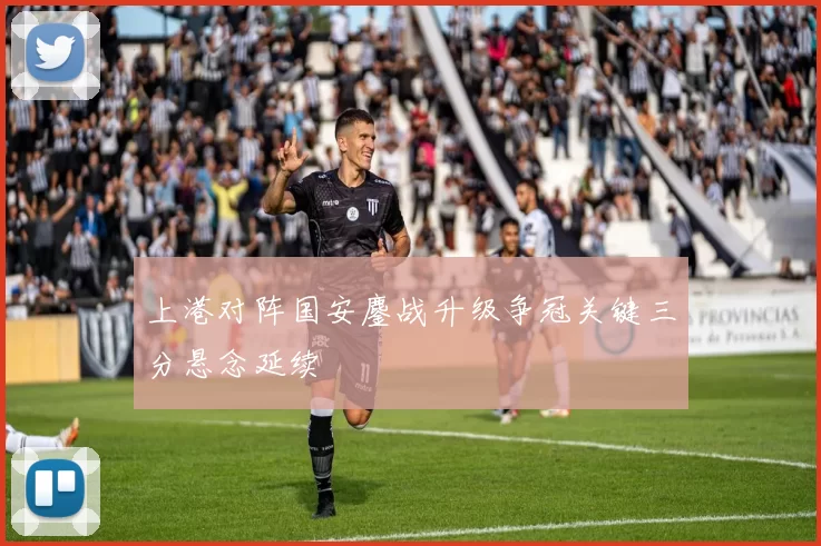 上港对阵国安鏖战升级争冠关键三分悬念延续
