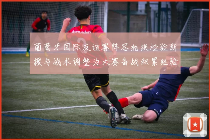葡萄牙国际友谊赛阵容轮换检验新援与战术调整为大赛备战积累经验