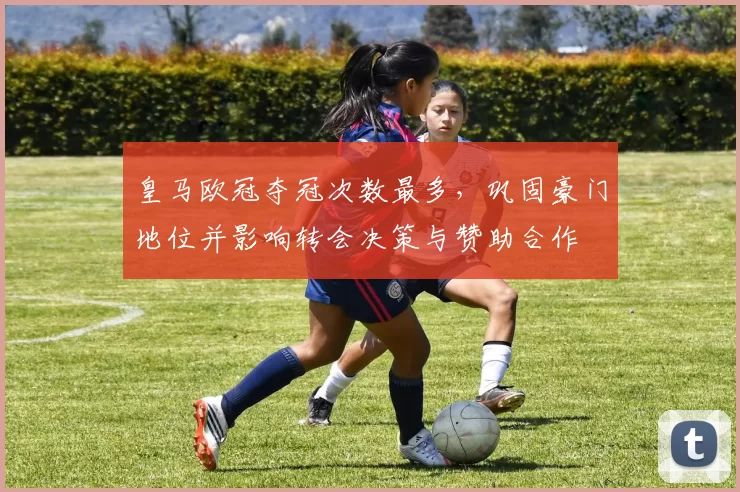 皇马欧冠夺冠次数最多，巩固豪门地位并影响转会决策与赞助合作