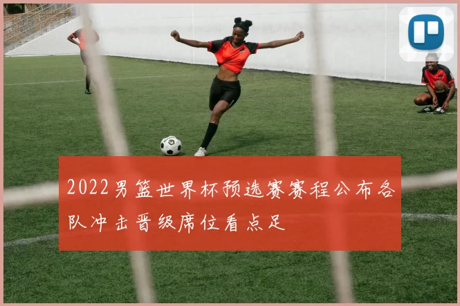 2022男篮世界杯预选赛赛程公布各队冲击晋级席位看点足
