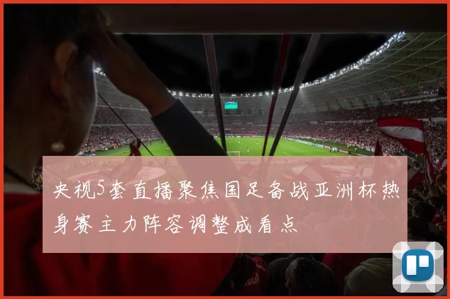 央视5套直播聚焦国足备战亚洲杯热身赛主力阵容调整成看点