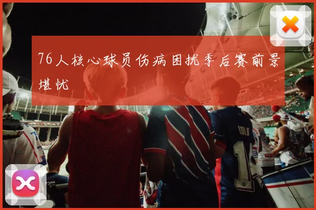 76人核心球员伤病困扰季后赛前景堪忧