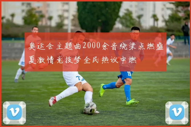 奥运会主题曲2000余音绕梁点燃盛夏激情竞技梦全民热议中燃