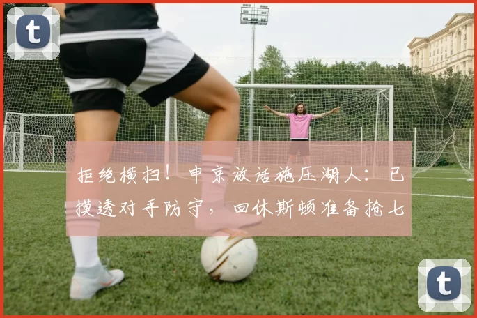 拒绝横扫！申京放话施压湖人：已摸透对手防守，回休斯顿准备抢七
