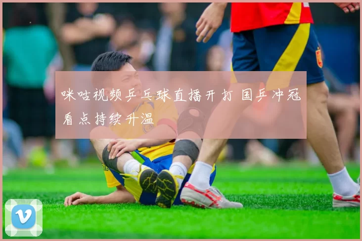 咪咕视频乒乓球直播开打 国乒冲冠看点持续升温