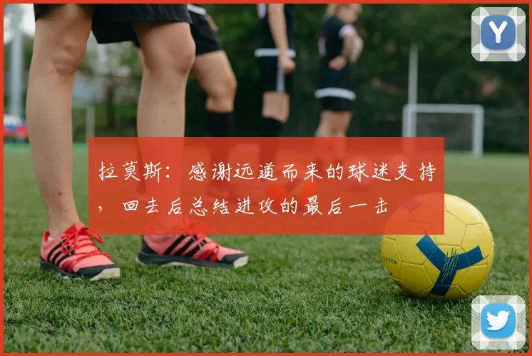 拉莫斯：感谢远道而来的球迷支持，回去后总结进攻的最后一击