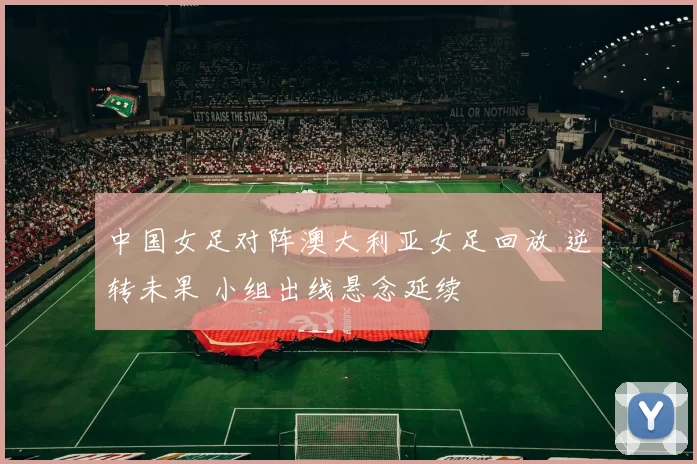 中国女足对阵澳大利亚女足回放 逆转未果 小组出线悬念延续