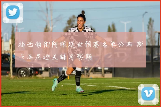 梅西领衔阿根廷世预赛名单公布 斯卡洛尼迎关键考察期