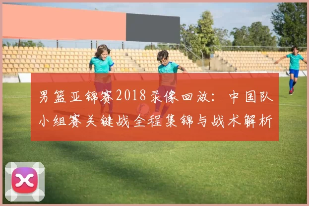 男篮亚锦赛2018录像回放：中国队小组赛关键战全程集锦与战术解析