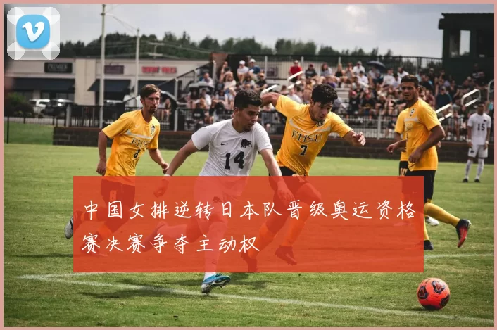 中国女排逆转日本队晋级奥运资格赛决赛争夺主动权