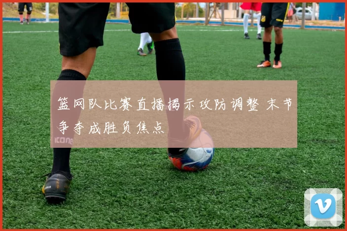 篮网队比赛直播揭示攻防调整 末节争夺成胜负焦点