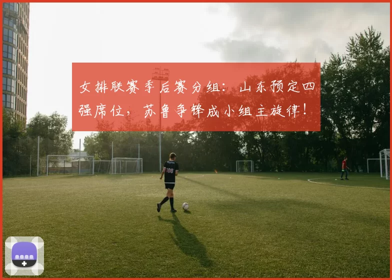 女排联赛季后赛分组：山东预定四强席位，苏鲁争锋成小组主旋律！