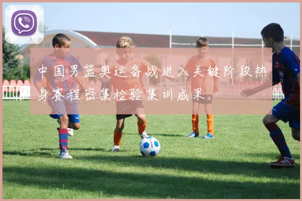 中国男篮奥运备战进入关键阶段热身赛程密集检验集训成果