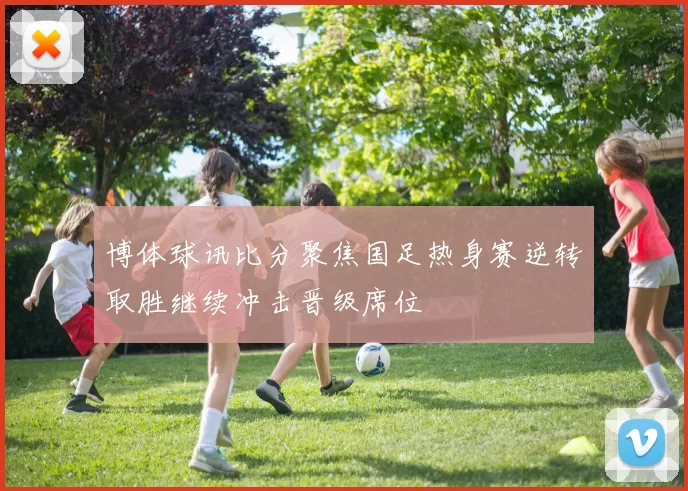 博体球讯比分聚焦国足热身赛逆转取胜继续冲击晋级席位