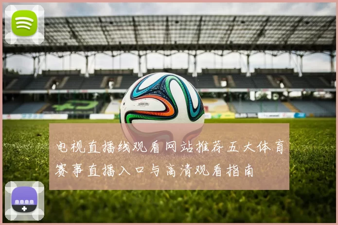 电视直播线观看网站推荐五大体育赛事直播入口与高清观看指南