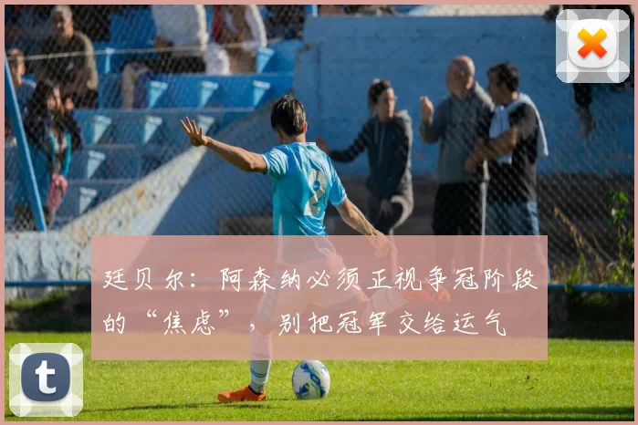 廷贝尔：阿森纳必须正视争冠阶段的“焦虑”，别把冠军交给运气