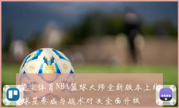 望尘体育NBA篮球大师全新版本上线 球星养成与战术对决全面升级