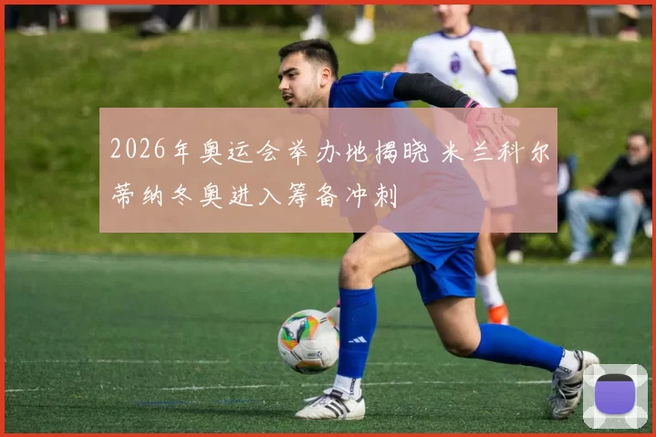 2026年奥运会举办地揭晓 米兰科尔蒂纳冬奥进入筹备冲刺