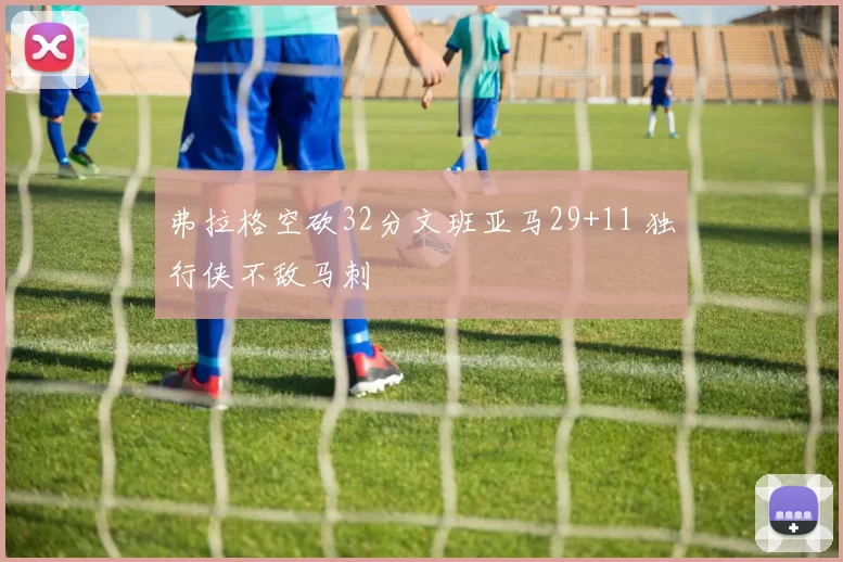 弗拉格空砍32分文班亚马29+11 独行侠不敌马刺