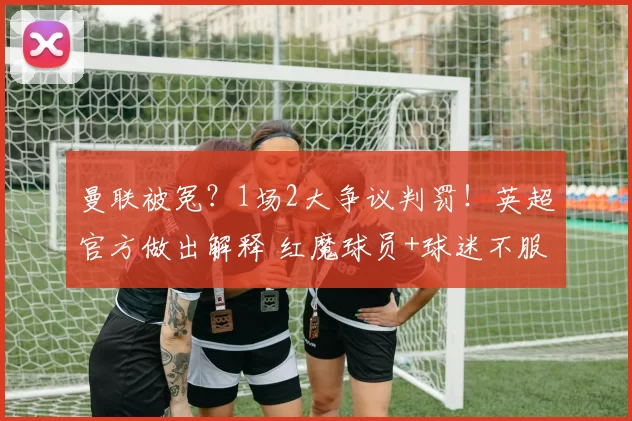曼联被冤？1场2大争议判罚！英超官方做出解释 红魔球员+球迷不服