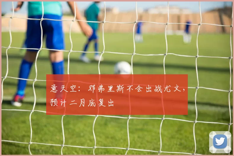 意天空：邓弗里斯不会出战尤文，预计二月底复出