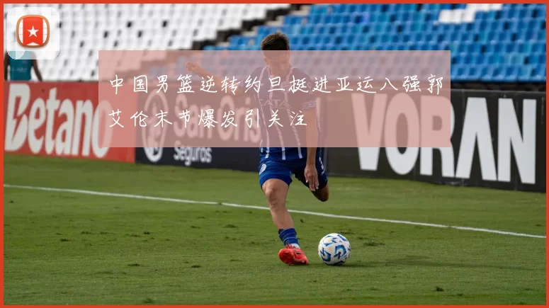中国男篮逆转约旦挺进亚运八强郭艾伦末节爆发引关注