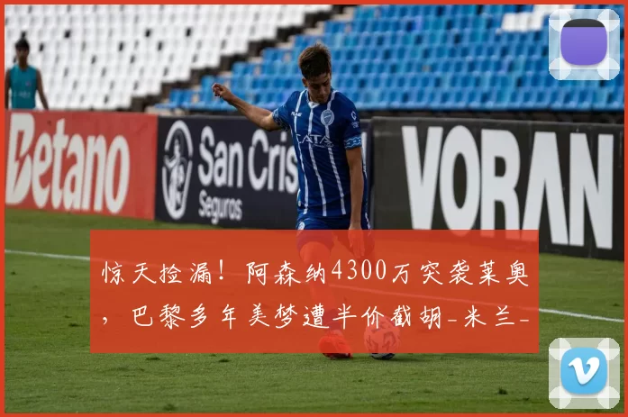 惊天捡漏！阿森纳4300万突袭莱奥，巴黎多年美梦遭半价截胡_米兰_边路_交易