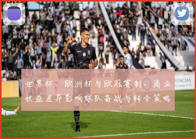 世界杯、欧洲杯与欧冠赛制、商业收益差异影响球队备战与转会策略