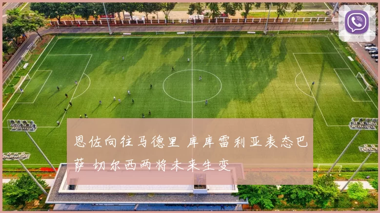 恩佐向往马德里 库库雷利亚表态巴萨 切尔西两将未来生变