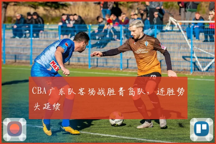 CBA广东队客场战胜青岛队，连胜势头延续