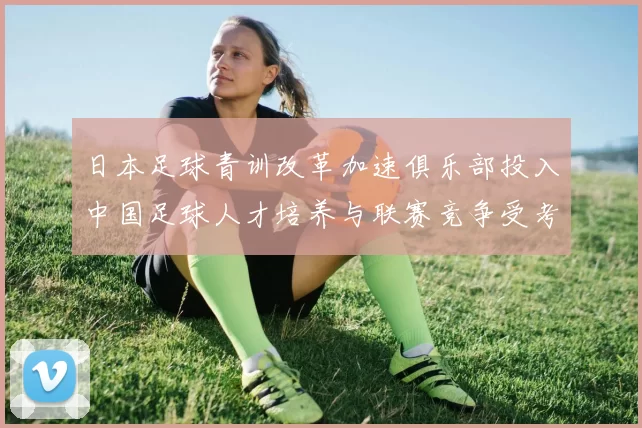 日本足球青训改革加速俱乐部投入中国足球人才培养与联赛竞争受考验