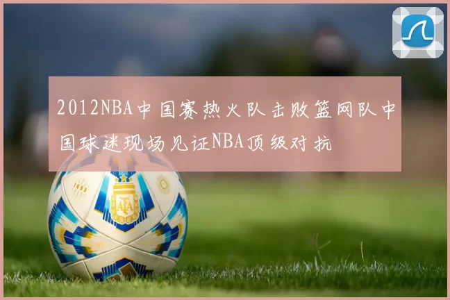 2012NBA中国赛热火队击败篮网队中国球迷现场见证NBA顶级对抗